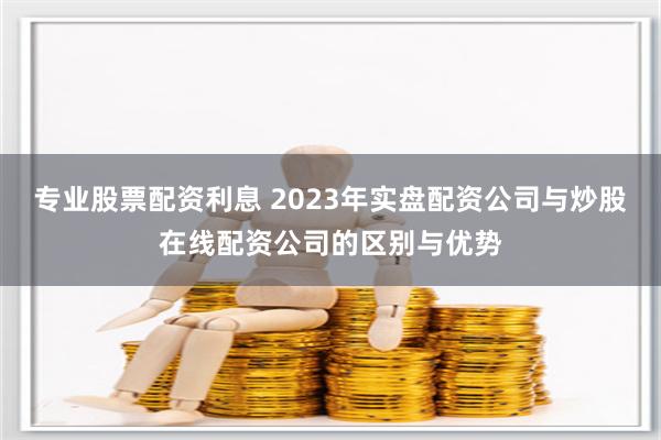 專業(yè)股票配資利息 2023年實盤配資公司與炒股在線配資公司的區(qū)別與優(yōu)勢